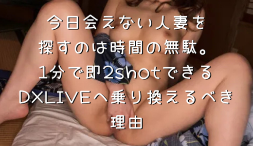 今日会えない人妻を探すのは時間の無駄。1分で即2shotできるDXLIVEへ乗り換えるべき理由